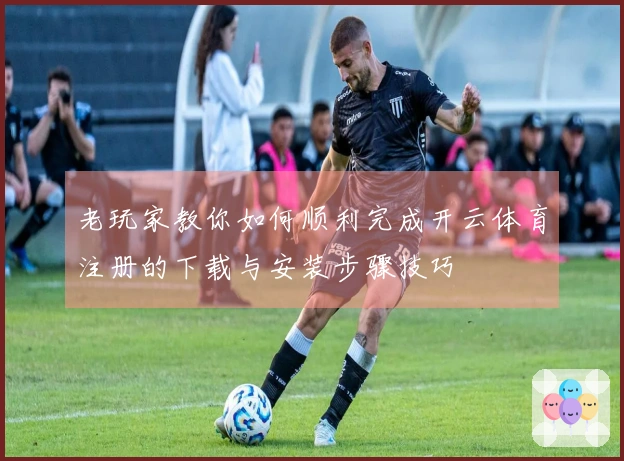 老玩家教你如何顺利完成开云体育注册的下载与安装步骤技巧