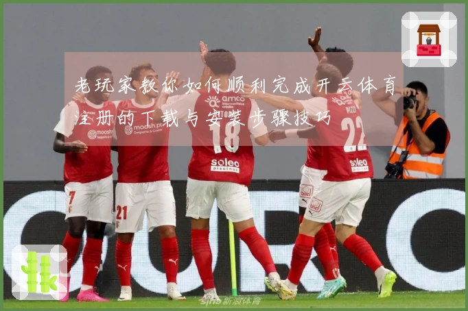 老玩家教你如何顺利完成开云体育注册的下载与安装步骤技巧